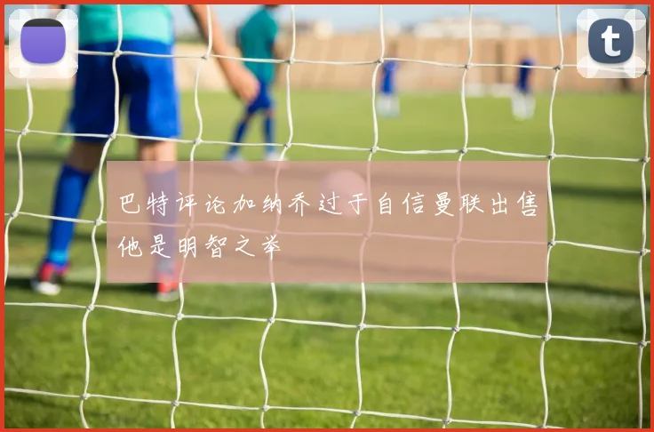 巴特评论加纳乔过于自信曼联出售他是明智之举