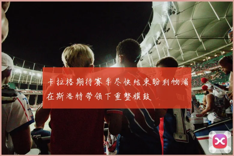 卡拉格期待赛季尽快结束盼利物浦在斯洛特带领下重整旗鼓