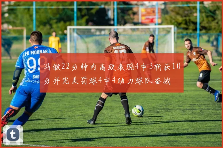 冯傲22分钟内高效表现4中3斩获10分并完美罚球4中4助力球队奋战