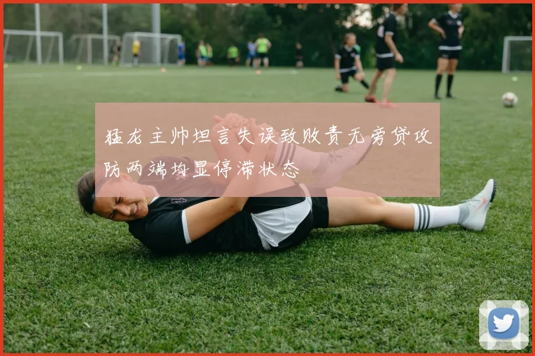 猛龙主帅坦言失误致败责无旁贷攻防两端均显停滞状态