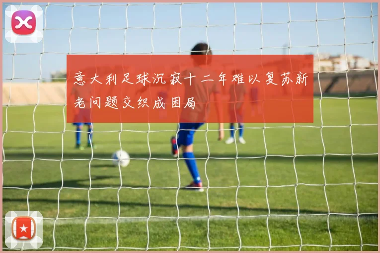 意大利足球沉寂十二年难以复苏新老问题交织成困局